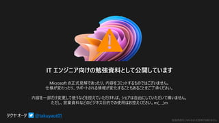勉強用資料 | MS の正式見解ではありません
@takuyaot01
IT エンジニア向けの勉強資料として公開しています
Microsoft の正式見解であったり、内容をコミットするものではございません。
仕様が変わったり、サポートされる情報が変化することもあることをご了承ください。
内容を一部だけ変更して使うなどを控えていただければ、シェアは自由にしていただいて構いません。
ただし、営業資料などのビジネス目的での使用はお控えください。m(_ _)m
 
