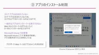 勉強用資料 | MS の正式見解ではありません
③ アプリのインストール制限
Chrome の Setup.exe を実行した場合
ストア アプリは含まれていない
一般的なアプリのインストーラーは実行できない
Microsoft Intune での管理
ストア アプリは含まれていないため、
ストアからアプリをインストールすることは不可
Web からインストーラーをダウンロードして
ローカルにインストールすることは不可
Microsoft Intune にて IT 管理者が制御し
アプリの配布を行うことを想定している
 