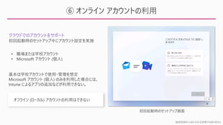 勉強用資料 | MS の正式見解ではありません
⑥ オンライン アカウントの利用
クラウドでのアカウントをサポート
• 職場または学校アカウント
• Microsoft アカウント (個人)
基本は学校アカウントで使用・管理を想定
Microsoft アカウント (個人) のみを利用した場合には、
Intune によるアプリの追加などが利用できない。
初回起動時のセットアップ中にアカウント設定を実施
オフライン (ローカル) アカウントの利用はできない
初回起動時のセットアップ画面
 
