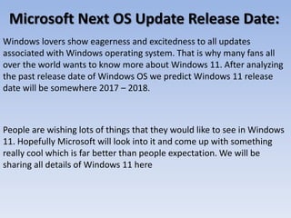 Microsoft Next OS Update Release Date:
Windows lovers show eagerness and excitedness to all updates
associated with Windows operating system. That is why many fans all
over the world wants to know more about Windows 11. After analyzing
the past release date of Windows OS we predict Windows 11 release
date will be somewhere 2017 – 2018.
People are wishing lots of things that they would like to see in Windows
11. Hopefully Microsoft will look into it and come up with something
really cool which is far better than people expectation. We will be
sharing all details of Windows 11 here
 
