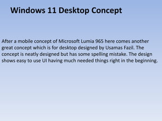 Windows 11 Desktop Concept
After a mobile concept of Microsoft Lumia 965 here comes another
great concept which is for desktop designed by Usamas Fazil. The
concept is neatly designed but has some spelling mistake. The design
shows easy to use UI having much needed things right in the beginning.
 