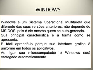 WINDOWS

Windows é um Sistema Operacional Multitarefa que
diferente das suas versões anteriores, não depende do
MS-DOS, pois é ele mesmo quem se auto-gerencia.
Sua principal característica é a forma como se
apresenta.
É fácil aprendê-lo porque sua interface gráfica é
uniforme em todos os aplicativos.
Ao ligar seu microcomputador o Windows será
carregado automaticamente.

  17/3/2012                                       1
 