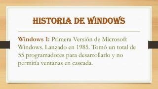 Historia de Windows
Windows 1: Primera Versión de Microsoft
Windows. Lanzado en 1985. Tomó un total de
55 programadores para desarrollarlo y no
permitía ventanas en cascada.
 