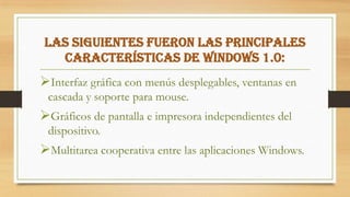 Las siguientes fueron las principales
características de Windows 1.0:
Interfaz gráfica con menús desplegables, ventanas en
cascada y soporte para mouse.
Gráficos de pantalla e impresora independientes del
dispositivo.
Multitarea cooperativa entre las aplicaciones Windows.
 
