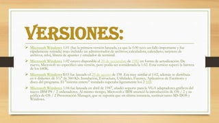 Versiones:
 Microsoft Windows 1.01 (fue la primera versión lanzada, ya que la 1.00 tuvo un fallo importante y fue
rápidamente retirada) trajo incluido un administrador de archivos, calculadora, calendario, tarjetero de
archivos, reloj, libreta de apuntes y emulador de terminal.
 Microsoft Windows 1.02 estuvo disponible el 20 de noviembre de 1985 en forma de actualización. De
nuevo, Microsoft no especificó una versión, pero podía ser considerada la 1.02. Esta versión superó la barrera
de los 640K.
 Microsoft Windows 1.03 fue lanzado el 29 de agosto de 198 .Era muy similar al 1.02, además se distribuía
en 6 diskettes de 5¼" de 360 Kb. Instalación, Estructura, Utilidades, Fuentes, Aplicativos de Escritorio y
disco del programa. El "sistema entero" instalado superaba ligeramente los 2 MB.
 Microsoft Windows 1.04 fue lanzada en abril de 1987, añadió soporte para la VGA adaptadores gráficos del
nuevo IBM PS / 2 ordenadores. Al mismo tiempo, Microsoft e IBM anunció la introducción de OS / 2 y su
gráfica de OS / 2 Presentación Manager, que se suponía que en última instancia, sustituir tanto MS-DOS y
Windows.
 