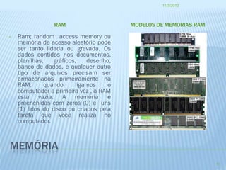 11/3/2012




                 RAM                     MODELOS DE MEMORIAS RAM

•   Ram; random access memory ou
    memória de acesso aleatório pode
    ser tanto lidada ou gravada. Os
    dados contidos nos documentos,
    planilhas,    gráficos,   desenho,
    banco de dados, e qualquer outro
    tipo de arquivos precisam ser
    armazenados primeiramente na
    RAM.       quando     ligamos    o
    computador a primeira vez , a RAM
    esta vazia. A memória e
    preenchidas com zeros (0) e uns
    (1) lidos do disco ou criados pela
    tarefa que você realiza no
    computador.



MEMÓRIA
                                                                   11
 