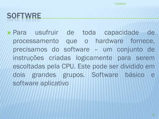 11/3/2012




SOFTWRE

   Para usufruir de toda capacidade de
    processamento que o hardware fornece,
    precisamos do software – um conjunto de
    instruções criadas logicamente para serem
    escoltadas pela CPU. Este pode ser dividido em
    dois grandes grupos. Software básico e
    software aplicativo



                                                 18
 