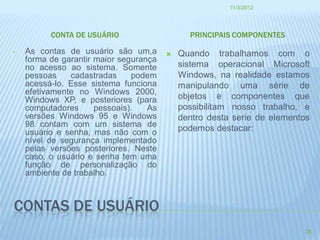 11/3/2012




          CONTA DE USUÁRIO                    PRINCIPAIS COMPONENTES

•   As contas de usuário são um,a          Quando trabalhamos com o
    forma de garantir maior segurança
    no acesso ao sistema. Somente           sistema operacional Microsoft
    pessoas    cadastradas     podem        Windows, na realidade estamos
    acessá-lo. Esse sistema funciona        manipulando uma série de
    efetivamente no Windows 2000,
    Windows XP, e posteriores (para         objetos e componentes que
    computadores      pessoais).   As       possibilitam nosso trabalho, e
    versões Windows 95 e Windows            dentro desta serie de elementos
    98 contam com um sistema de             podemos destacar:
    usuário e senha, mas não com o
    nível de segurança implementado
    pelas versões posteriores. Neste
    caso, o usuário e senha tem uma
    função de personalização do
    ambiente de trabalho.



CONTAS DE USUÁRIO
                                                                          28
 