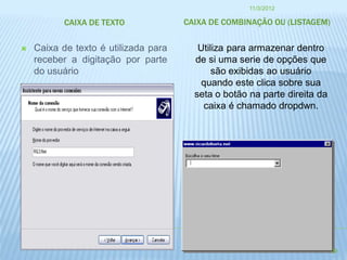 11/3/2012

           CAIXA DE TEXTO             CAIXA DE COMBINAÇÃO OU (LISTAGEM)


   Caixa de texto é utilizada para      Utiliza para armazenar dentro
    receber a digitação por parte       de si uma serie de opções que
    do usuário                               são exibidas ao usuário
                                          quando este clica sobre sua
                                        seta o botão na parte direita da
                                          caixa é chamado dropdwn.




                                                                           29
 