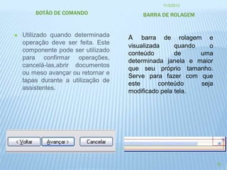 11/3/2012

        BOTÃO DE COMANDO                BARRA DE ROLAGEM


   Utilizado quando determinada    A    barra de rolagem e
    operação deve ser feita. Este
                                    visualizada     quando    o
    componente pode ser utilizado
                                    conteúdo        de     uma
    para confirmar operações,
                                    determinada janela e maior
    cancelá-las,abrir documentos
                                    que seu próprio tamanho.
    ou meso avançar ou retornar e
                                    Serve para fazer com que
    tapas durante a utilização de
                                    este       conteúdo    seja
    assistentes.
                                    modificado pela tela.




                                                                  30
 
