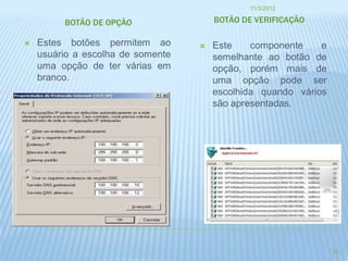 11/3/2012

         BOTÃO DE OPÇÃO                BOTÃO DE VERIFICAÇÃO

   Estes botões permitem ao          Este    componente    e
    usuário a escolha de somente       semelhante ao botão de
    uma opção de ter várias em         opção, porém mais de
    branco.                            uma opção pode ser
                                       escolhida quando vários
                                       são apresentadas.




                                                                 31
 