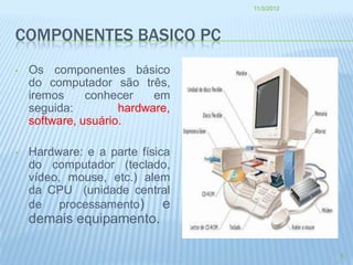 11/3/2012




COMPONENTES BASICO PC
•   Os componentes básico
    do computador são três,
    iremos     conhecer    em
    seguida:         hardware,
    software, usuário.

•   Hardware: e a parte física
    do computador (teclado,
    vídeo, mouse, etc.) alem
    da CPU (unidade central
    de processamento)        e
    demais equipamento.

                                             5
 