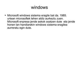 windows Microsoft windows sistema eragile bat da. 1985. urtean microsoftek lehen aldiz aurkeztu zuen. Microsoft enpresa jende askok osatzen dute  eta jende honen lan handiarekin windows sistema eragilea aurreratu egin dute.  