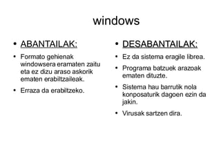windows ABANTAILAK: Formato gehienak windowsera eramaten zaitu eta ez dizu araso askorik ematen erabiltzaileak. Erraza da erabiltzeko. DESABANTAILAK: Ez da sistema eragile librea. Programa batzuek arazoak ematen dituzte. Sistema hau barrutik nola konposaturik dagoen ezin da jakin. Virusak sartzen dira. 