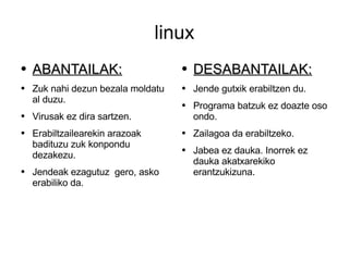 linux ABANTAILAK: Zuk nahi dezun bezala moldatu al duzu. Virusak ez dira sartzen. Erabiltzailearekin arazoak badituzu zuk konpondu dezakezu. Jendeak ezagutuz  gero, asko erabiliko da. DESABANTAILAK: Jende gutxik erabiltzen du. Programa batzuk ez doazte oso ondo. Zailagoa da erabiltzeko. Jabea ez dauka. Inorrek ez dauka akatxarekiko erantzukizuna. 