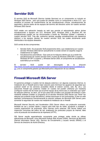 Servidor SUS
El servidor SUS de Microsoft (Service Update Services) es un componente no incluido en
Windows 2003 Server , pero que puede ser añadido como un componente a dicho S.O., que
simplifica el proceso de mantenimiento de las actualizaciones críticas, actualizaciones de
seguridad y service packs de los equipos del dominio del directorio activo de nuestro servidor
Windows 2003 Server.
SUS instala una aplicación basada en web que permite al administrador aplicar dichas
actualizaciones a equipos con S.O. Windows 2003, Windows 2003 y Windows XP; las
actualizaciones pueden ser ser sincronizadas a través de "Windows Update" y salvadas a
nuestro servidor SUS. Tras ello, podremos aprobar aquellas actualizaciones que deseemos
distribuir a los equipos clientes de nuestro servidor SUS, las cuales obviamente serán
distribuidas a los equipos deseados.
SUS consta de dos componentes:
•
•

Servidor SUS.- Es el servidor SUS propiamente dicho, que instalaríamos en nuestro
servidor Windows 2003 Server (actualmente no existe versión en español, luego la
instalaríamos en inglés)
Actualizaciones automáticas.- Que corre en la máquina cliente que va a recibir las
actualizaciones de nuestro servidor SUS. A partir de Windows 2000 SP3 o superior,
Windows XP SP1 o superior, y Windows Server 2003, el componente de actualización
automática ya va incluido.

El
servidor
SUS
puede
ser
descargado
de
la
dirección
http://www.microsoft.com/windowsserversystem/updateservices/evaluation/previous/default.ms
px, y es un componente gratuito que Microsoft pone a disposición de sus clientes.

Firewall Microsoft ISA Server
Si queremos proteger a nuestra red de ataques externos o en algunas ocasiones internos, la
instalación de un firewall será la mejor solución para minimizar los agujeros de seguridad que
pudieran existir en los servicios accesibles desde el exterior (correo, web, ftp, etc.). Las
soluciones firewall que podemos instalar en nuestra red pueden arbitrarse por hardware
(configurar nuestra red de modo que el primer equipo de la misma sea un ordenador que "pare"
los ataques externos, es decir, por el que pase todo el tráfico que procede del exterior) o bien
mediante software (instalar un programa en el servidor Windows 2003 Server que "frene" los
ataques que pudieran surgir del exterior); ambas soluciones no son excluyentes, si bien en este
apartado comentaremos brevísimamente la solución software de Microsoft (ISA Server) para
aumentar la seguridad de nuestra red mediante la instalación de un firewall.
Microsoft Internet Security and Acceleration (ISA) Server ofrece una protección avanzada,
facilidad de uso y acceso rápido y seguro para todo tipo de redes, ayudando a proteger a
nuestra organización de amenazas, tanto internas como externas. ISA Server realiza una
inspección minuciosa del tráfico de red, analizando los protocolos propios de Internet, tales
como el protocolo de transferencia de hipertexto (HTTP)..
ISA Server resulta especialmente conveniente para proteger redes donde se utilizan
aplicaciones de Microsoft, como Microsoft Outlook Web Access (OWA), Servicios de Microsoft
Internet Information Server (IIS), Servicio de Enrutamiento y acceso remoto (RRAS) o el
Servicio de directorio de Active Directory.

41

 