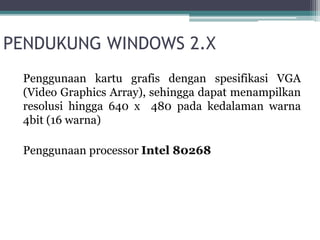 PENDUKUNG WINDOWS 2.X 
Penggunaan kartu grafis dengan spesifikasi VGA 
(Video Graphics Array), sehingga dapat menampilkan 
resolusi hingga 640 x 480 pada kedalaman warna 
4bit (16 warna) 
Penggunaan processor Intel 80268 
 