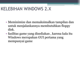 KELEBIHAN WINDOWS 2.X 
• Meminimize dan memaksimalkan tampilan dan 
untuk menjalankannya membutuhkan floppy 
disk. 
• fasilitas game yang disediakan , karena kala itu 
Windows merupakan GUI pertama yang 
mempunyai game 
 