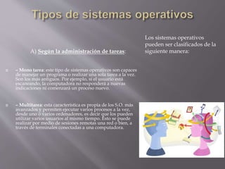  – Mono tarea: este tipo de sistemas operativos son capaces
de manejar un programa o realizar una sola tarea a la vez.
Son los más antiguos. Por ejemplo, si el usuario está
escaneando, la computadora no responderá a nuevas
indicaciones ni comenzará un proceso nuevo.
 – Multitarea: esta característica es propia de los S.O. más
avanzados y permiten ejecutar varios procesos a la vez,
desde uno o varios ordenadores, es decir que los pueden
utilizar varios usuarios al mismo tiempo. Esto se puede
realizar por medio de sesiones remotas una red o bien, a
través de terminales conectadas a una computadora.
Los sistemas operativos
pueden ser clasificados de la
siguiente manera:A) Según la administración de tareas:
 
