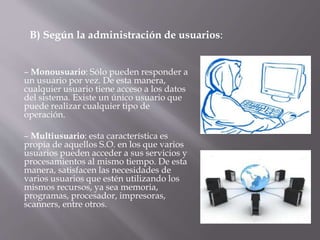 – Monousuario: Sólo pueden responder a
un usuario por vez. De esta manera,
cualquier usuario tiene acceso a los datos
del sistema. Existe un único usuario que
puede realizar cualquier tipo de
operación.
– Multiusuario: esta característica es
propia de aquellos S.O. en los que varios
usuarios pueden acceder a sus servicios y
procesamientos al mismo tiempo. De esta
manera, satisfacen las necesidades de
varios usuarios que estén utilizando los
mismos recursos, ya sea memoria,
programas, procesador, impresoras,
scanners, entre otros.
B) Según la administración de usuarios:
 