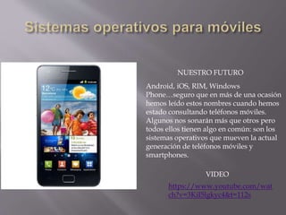 Android, iOS, RIM, Windows
Phone…seguro que en más de una ocasión
hemos leído estos nombres cuando hemos
estado consultando teléfonos móviles.
Algunos nos sonarán más que otros pero
todos ellos tienen algo en común: son los
sistemas operativos que mueven la actual
generación de teléfonos móviles y
smartphones.
NUESTRO FUTURO
https://www.youtube.com/wat
ch?v=3KiI5lgkyc4&t=112s
VIDEO
 