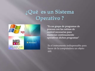 “Es un grupo de programas de
proceso con las rutinas de
control necesarias para
mantener continuamente
operativos dichos programas"
Es el instrumento indispensable para
hacer de la computadora un objeto
útil.
 
