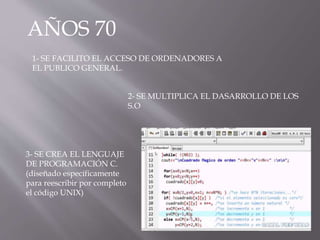 AÑOS 70
1- SE FACILITO EL ACCESO DE ORDENADORES A
EL PUBLICO GENERAL.
2- SE MULTIPLICA EL DASARROLLO DE LOS
S.O
3- SE CREA EL LENGUAJE
DE PROGRAMACIÓN C.
(diseñado específicamente
para reescribir por completo
el código UNIX)
 