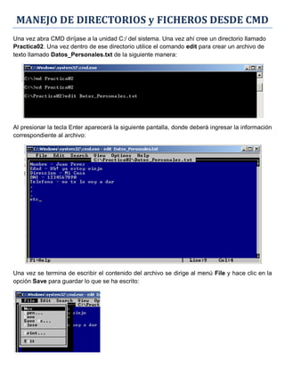 MANEJO DE DIRECTORIOS y FICHEROS DESDE CMD
Una vez abra CMD diríjase a la unidad C:/ del sistema. Una vez ahí cree un directorio llamado
Practica02. Una vez dentro de ese directorio utilice el comando edit para crear un archivo de
texto llamado Datos_Personales.txt de la siguiente manera:
Al presionar la tecla Enter aparecerá la siguiente pantalla, donde deberá ingresar la información
correspondiente al archivo:
Una vez se termina de escribir el contenido del archivo se dirige al menú File y hace clic en la
opción Save para guardar lo que se ha escrito:
 