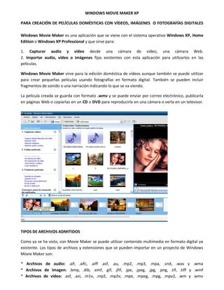 WINDOWS MOVIE MAKER XP
PARA CREACIÓN DE PELÍCULAS DOMÉSTICAS CON VÍDEOS, IMÁGENES O FOTOGRAFÍAS DIGITALES
Windows Movie Maker es una aplicación que se viene con el sistema operativo Windows XP, Home
Edition o Windows XP Professional y que sirve para:
1. Capturar audio y vídeo desde una cámara de vídeo, una cámara Web.
2. Importar audio, vídeo o imágenes fijas existentes con esta aplicación para utilizarlos en las
películas.
Windows Movie Maker sirve para la edición doméstica de vídeos aunque también se puede utilizar
para crear pequeñas películas usando fotografías en formato digital. También se pueden incluir
fragmentos de sonido o una narración indicando lo que se va viendo.
La película creada se guarda con formato .wmv y se puede enviar por correo electrónico, publicarla
en páginas Web o copiarlas en un CD o DVD para reproducirla en una cámara o verla en un televisor.
TIPOS DE ARCHIVOS ADMITIDOS
Como ya se ha visto, con Movie Maker se puede utilizar contenido multimedia en formato digital ya
existente. Los tipos de archivos y extensiones que se pueden importar en un proyecto de Windows
Movie Maker son:
* Archivos de audio: .aif, .aifc, .aiff .asf, .au, .mp2, .mp3, .mpa, .snd, .wav y .wma
* Archivos de imagen: .bmp, .dib, .emf, .gif, .jfif, .jpe, .jpeg, .jpg, .png, .tif, .tiff y .wmf
* Archivos de vídeo: .asf, .avi, .m1v, .mp2, .mp2v, .mpe, .mpeg, .mpg, .mpv2, .wm y .wmv
 