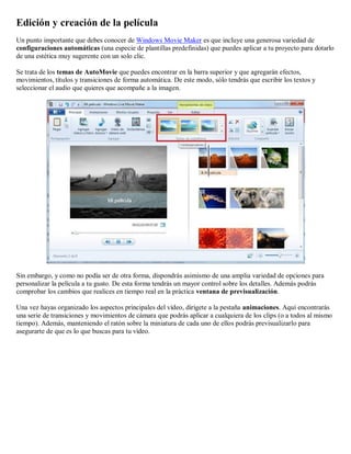 Edición y creación de la película
Un punto importante que debes conocer de Windows Movie Maker es que incluye una generosa variedad de
configuraciones automáticas (una especie de plantillas predefinidas) que puedes aplicar a tu proyecto para dotarlo
de una estética muy sugerente con un solo clic.
Se trata de los temas de AutoMovie que puedes encontrar en la barra superior y que agregarán efectos,
movimientos, títulos y transiciones de forma automática. De este modo, sólo tendrás que escribir los textos y
seleccionar el audio que quieres que acompañe a la imagen.
Sin embargo, y como no podía ser de otra forma, dispondrás asimismo de una amplia variedad de opciones para
personalizar la película a tu gusto. De esta forma tendrás un mayor control sobre los detalles. Además podrás
comprobar los cambios que realices en tiempo real en la práctica ventana de previsualización.
Una vez hayas organizado los aspectos principales del vídeo, dirígete a la pestaña animaciones. Aquí encontrarás
una serie de transiciones y movimientos de cámara que podrás aplicar a cualquiera de los clips (o a todos al mismo
tiempo). Además, manteniendo el ratón sobre la miniatura de cada uno de ellos podrás previsualizarlo para
asegurarte de que es lo que buscas para tu vídeo.
 