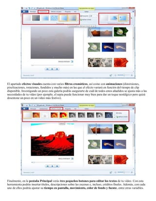 El apartado efectos visuales cuenta con varios filtros cromáticos, así como con animaciones (distorsiones,
pixelizaciones, rotaciones, fundidos y mucho más) en las que el efecto variará en función del tiempo de clip
disponible. Investigando un poco esta galería podrás asegurarte de cuál de todos estos añadidos se ajusta más a las
necesidades de tu vídeo (por ejemplo, el sepia puede funcionar muy bien para dar un toque nostálgico pero quizá
desentone un poco en un vídeo más festivo).
Finalmente, en la pestaña Principal verás tres pequeños botones para editar los textos de tu vídeo. Con esta
herramienta podrás insertar títulos, descripciones sobre las escenas e, incluso, créditos finales. Además, con cada
uno de ellos podrás ajustar su tiempo en pantalla, movimiento, color de fondo y fuente, entre otras variables.
 