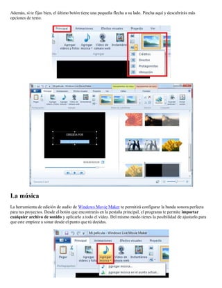 Además, si te fijas bien, el último botón tiene una pequeña flecha a su lado. Pincha aquí y descubrirás más
opciones de texto.
La música
La herramienta de edición de audio de Windows Movie Maker te permitirá configurar la banda sonora perfecta
para tus proyectos. Desde el botón que encontrarás en la pestaña principal, el programa te permite importar
cualquier archivo de sonido y aplicarlo a todo el vídeo. Del mismo modo tienes la posibilidad de ajustarlo para
que este empiece a sonar desde el punto que tú decidas.
 