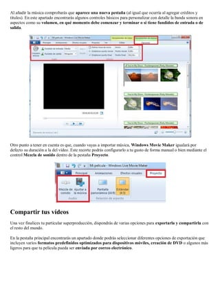 Al añadir la música comprobarás que aparece una nueva pestaña (al igual que ocurría al agregar créditos y
títulos). En este apartado encontrarás algunos controles básicos para personalizar con detalle la banda sonora en
aspectos como su volumen, en qué momento debe comenzar y terminar o si tiene fundidos de entrada o de
salida.
Otro punto a tener en cuenta es que, cuando vayas a importar música, Windows Movie Maker igualará por
defecto su duración a la del vídeo. Este recorte podrás configurarlo a tu gusto de forma manual o bien mediante el
control Mezcla de sonido dentro de la pestaña Proyecto.
Compartir tus vídeos
Una vez finalices tu particular superproducción, dispondrás de varias opciones para exportarla y compartirla con
el resto del mundo.
En la pestaña principal encontrarás un apartado donde podrás seleccionar diferentes opciones de exportación que
incluyen varios formatos predefinidos optimizados para dispositivos móviles, creación de DVD o algunos más
ligeros para que tu película pueda ser enviada por correo electrónico.
 
