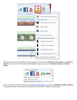 Del mismo modo, desde la plataforma podrás compartir tus creaciones en diferentes redes sociales y servicios de
Internet. Así, con un sólo clic tendrás la posibilidad de colgar tus videos en Facebook, Skydrive, YouTube y
Flickr.
Como ves, realizar completos proyectos con Windows Movie Maker es un proceso totalmente sencillo e intuitivo.
No necesitarás amplios conocimientos de edición ni son necesarias complejas configuraciones.
 