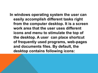 In windows operating system the user can 
easily accomplish different tasks right 
from the computer desktop. It is a screen 
work area that the user uses different 
icons and menu to stimulate the top of 
the desktop. A user can place shortcut 
of frequently used programs, web-pages 
and documents files. By default, the 
desktop contains following icons: 
 