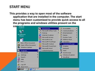 START MENU 
This provides a way to open most of the software 
application that are installed in the computer. The start 
menu has been customized to provide quick access to all 
the programs and windows utilities present on the 
computer 
 