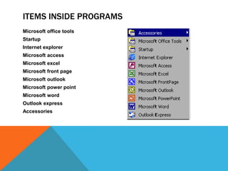 ITEMS INSIDE PROGRAMS 
Microsoft office tools 
Startup 
Internet explorer 
Microsoft access 
Microsoft excel 
Microsoft front page 
Microsoft outlook 
Microsoft power point 
Microsoft word 
Outlook express 
Accessories 
 