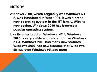HISTORY 
Windows 2000, which originally was Windows NT 
5, was introduced in Year 1999. It was a brand 
new operating system in the NT family. With its 
new design, Windows 2000 has become a 
popular operating system. 
Like its elder brother, Windows NT 4, Windows 
2000 is very stable and robust. Unlike Windows 
NT 4, Windows 2000 has many new features. 
Windows 2000 has new features that Windows 
98 has over Windows 95, and more 
 