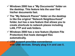  Windows 2000 has a "My Documents" folder on 
the desktop. This feature lets the user find 
his/her documents fast. 
 The "My Network Places" folder on the desktop 
is like the original "Network Neighbourhood" 
folder, but has a new feature that allows you to 
create shortcuts to network places including 
LAN, FTP and web folders. 
 Windows 2000 has a new feature (System File 
Protection) that heals damaged files 
automatically. 
 USB support provides convenience 
with USB devices. Simply plug it in and use it. 
 