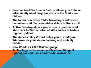 • Personalized Start menu feature allows you to have 
infrequently used program icons in the Start menu 
hidden. 
• The toolbar on every folder browsing window can 
be customized. You can add or delete buttons on it. 
• Active Desktop allows you to create personalized 
shortcuts to Web or intranet sites and/or schedule 
regular updates. 
• The Accessibility Wizard helps you to configure 
Windows for your vision, hearing and mobility 
needs. 
• New Windows 2000 Multilanguage 
Technology provides unparalleled multilingual 
options for end users and IT administrators. 
 