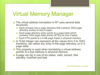 Virtual Memory Manager
 The virtual address translation in NT uses several data
structures.
 Each process has a page directory that contains 1024 page
directory entries of size 4 bytes.
 Each page directory entry points to a page table which
contains 1024 page table entries (PTEs) of size 4 bytes.
 Each PTE points to a 4 KB page frame in physical memory.
 A 10-bit integer can represent all the values form 0 to 1023,
therefore, can select any entry in the page directory, or in a
page table.
 This property is used when translating a virtual address
pointer to a bye address in physical memory.
 A page can be in one of six states: valid, zeroed, free
standby, modified and bad.
Operating System Concepts
 