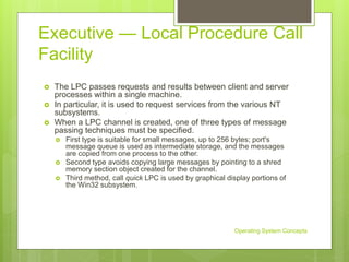 Executive — Local Procedure Call
Facility
 The LPC passes requests and results between client and server
processes within a single machine.
 In particular, it is used to request services from the various NT
subsystems.
 When a LPC channel is created, one of three types of message
passing techniques must be specified.
 First type is suitable for small messages, up to 256 bytes; port's
message queue is used as intermediate storage, and the messages
are copied from one process to the other.
 Second type avoids copying large messages by pointing to a shred
memory section object created for the channel.
 Third method, call quick LPC is used by graphical display portions of
the Win32 subsystem.
Operating System Concepts
 