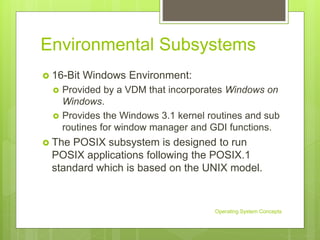 Environmental Subsystems
 16-Bit Windows Environment:
 Provided by a VDM that incorporates Windows on
Windows.
 Provides the Windows 3.1 kernel routines and sub
routines for window manager and GDI functions.
 The POSIX subsystem is designed to run
POSIX applications following the POSIX.1
standard which is based on the UNIX model.
Operating System Concepts
 