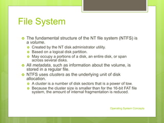 File System
 The fundamental structure of the NT file system (NTFS) is
a volume.
 Created by the NT disk administrator utility.
 Based on a logical disk partition.
 May occupy a portions of a disk, an entire disk, or span
across several disks.
 All metadata, such as information about the volume, is
stored in a regular file.
 NTFS uses clusters as the underlying unit of disk
allocation.
 A cluster is a number of disk sectors that is a power of tow.
 Because the cluster size is smaller than for the 16-bit FAT file
system, the amount of internal fragmentation is reduced.
Operating System Concepts
 