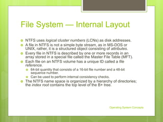 File System — Internal Layout
 NTFS uses logical cluster numbers (LCNs) as disk addresses.
 A file in NTFS is not a simple byte stream, as in MS-DOS or
UNIX, rather, it is a structured object consisting of attributes.
 Every file in NTFS is described by one or more records in an
array stored in a special file called the Master File Table (MFT).
 Each file on an NTFS volume has a unique ID called a file
reference.
 64-bit quantity that consists of a 16-bit file number and a 48-bit
sequence number.
 Can be used to perform internal consistency checks.
 The NTFS name space is organized by a hierarchy of directories;
the index root contains the top level of the B+ tree.
Operating System Concepts
 