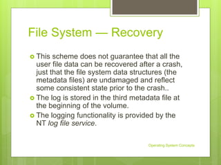 File System — Recovery
 This scheme does not guarantee that all the
user file data can be recovered after a crash,
just that the file system data structures (the
metadata files) are undamaged and reflect
some consistent state prior to the crash..
 The log is stored in the third metadata file at
the beginning of the volume.
 The logging functionality is provided by the
NT log file service.
Operating System Concepts
 