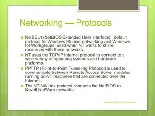 Networking — Protocols
 NetBEUI (NetBIOS Extended User Interface): default
protocol for Windows 95 peer networking and Windows
for Workgroups; used when NT wants to share
resources with these networks.
 NT uses the TCP/IP Internet protocol to connect to a
wide variety of operating systems and hardware
platforms.
 PPTTP (Point-to-Point Tunneling Protocol) is used to
communicate between Remote Access Server modules
running on NT machines that are connected over the
Internet.
 The NT NWLink protocol connects the NetBIOS to
Novell NetWare networks.
Operating System Concepts
 