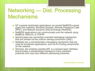 Networking — Dist. Processing
Mechanisms
 NT supports distributed applications via named NetBIOS,named
pipes and mailslots, Windows Sockets, Remote Procedure Calls
(RPC), and Network Dynamic Data Exchange (NetDDE).
 NetBIOS applications can communicate over the network using
NetBEUI, NWLink, or TCP/IP.
 Named pipes are connection-oriented messaging mechanism
that are named via the uniform naming convention (UNC).
 Mailslots are a connectionless messaging mechanism that are
used for broadcast applications, such as for finding components
on the network,
 Winsock, the windows sockets API, is a session-layer interface
that provides a standardized interface to many transport
protocols that may have different addressing schemes.
Operating System Concepts
 