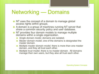 Networking — Domains
 NT uses the concept of a domain to manage global
access rights within groups.
 A domain is a group of machines running NT server that
share a common security policy and user database.
 NT provides four domain models to manage multiple
domains within a single organization.
 Single domain model, domains are isolated.
 Master domain model, one of the domains is designated the
master domain.
 Multiple master domain model, there is more than one master
domain, and they all trust each other.
 Multiple trust model, there is no master domain. All domains
manage their own users, but they also all trust each other.
Operating System Concepts
 