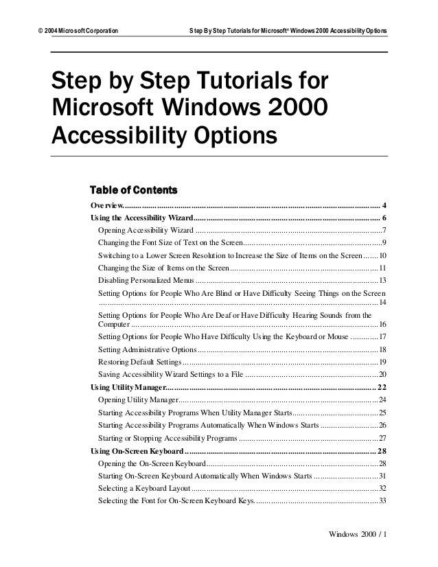 © 2004 MicrosoftCorporation Step By Step TutorialsforMicrosoft® Windows 2000 Accessibility Options
Windows 2000 / 1
Step by Step Tutorials for
Microsoft Windows 2000
Accessibility Options
Table of Contents
Overview........................................................................................................................ 4
Using the Accessibility Wizard....................................................................................... 6
Opening Accessibility Wizard .......................................................................................7
Changing the Font Size of Text on the Screen.................................................................9
Switching to a Lower Screen Resolution to Increase the Size of Items on the Screen.......10
Changing the Size of Items on the Screen.....................................................................11
Disabling Personalized Menus .....................................................................................13
Setting Options for People Who Are Blind or Have Difficulty Seeing Things on the Screen
..................................................................................................................................14
Setting Options for People Who Are Deaf or Have Difficulty Hearing Sounds from the
Computer ...................................................................................................................16
Setting Options for People Who Have Difficulty Using the Keyboard or Mouse .............17
Setting Administrative Options ....................................................................................18
Restoring Default Settings ...........................................................................................19
Saving Accessibility Wizard Settings to a File ..............................................................20
Using Utility Manager.................................................................................................. 22
Opening Utility Manager.............................................................................................24
Starting Accessibility Programs When Utility Manager Starts........................................25
Starting Accessibility Programs Automatically When Windows Starts ...........................26
Starting or Stopping Accessibility Programs .................................................................27
Using On-Screen Keyboard ......................................................................................... 28
Opening the On-Screen Keyboard................................................................................28
Starting On-Screen Keyboard Automatically When Windows Starts ..............................31
Selecting a Keyboard Layout.......................................................................................32
Selecting the Font for On-Screen Keyboard Keys..........................................................33
 